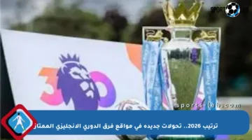 ترتيب 2026.. تحولات جديدة في مواقع فرق الدوري الإنجليزي الممتاز